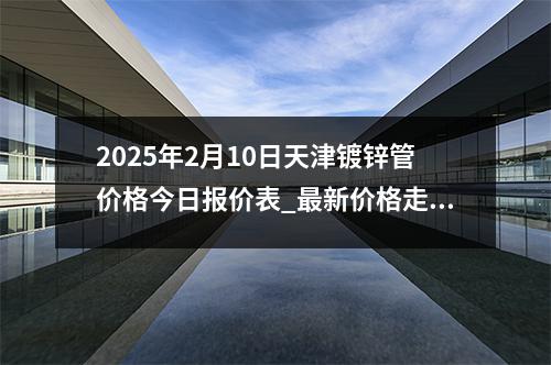2025年2月10日天津（jīn）鍍鋅管價格今日報（bào）價表_最新價（jià）格走勢