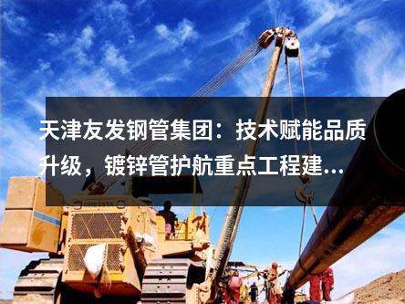 天津（jīn）草莓福利视频鋼管（guǎn）集團：技（jì）術賦（fù）能品質（zhì）升級，鍍鋅管護航重（chóng）點（diǎn）工程建設