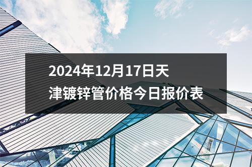 2024年12月17日天津鍍鋅管價格今(jīn)日報價表