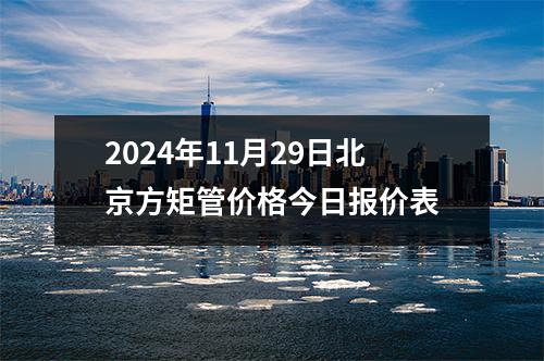 2024年11月29日（rì）北（běi）京方矩管價格今日報價表（biǎo）