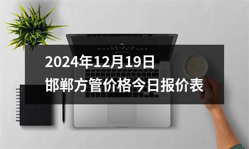 2024年12月19日邯鄲方（fāng）管價格今日（rì）報價表（biǎo）