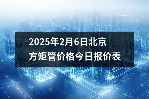 2025年2月6日北京方矩管價格（gé）今日報價表