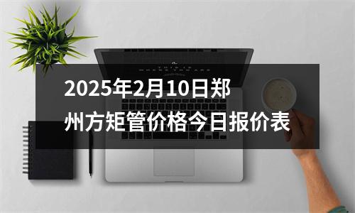 2025年2月10日（rì）鄭州方矩（jǔ）管價格今日報價表