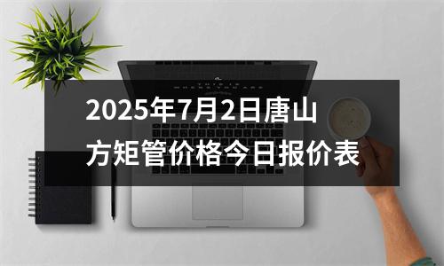 2025年7月2日唐山（shān）方矩管價格（gé）今（jīn）日報價（jià）表