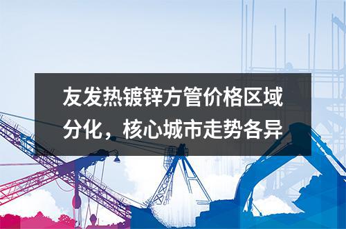 草莓福利视频熱鍍鋅方管價格區域分化，核心城市走（zǒu）勢各異