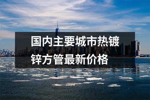 國內主要（yào）城市熱鍍鋅方管（guǎn）最新價格